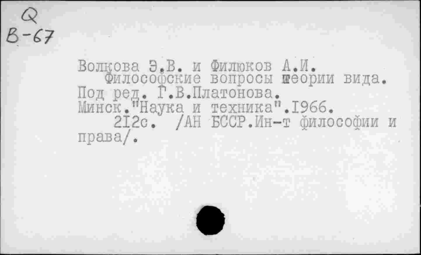 ﻿Волкова Э»В. и Филюков А.И.
Философские вопросы теории вида. Под ред. Г.В.Платонова.
Минск."Наука и техника".1966.
212с. /АН БССР.Ин-т философии права/.